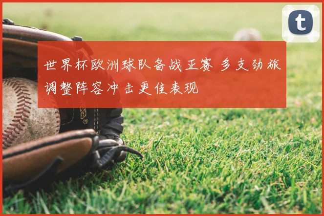世界杯欧洲球队备战正赛 多支劲旅调整阵容冲击更佳表现