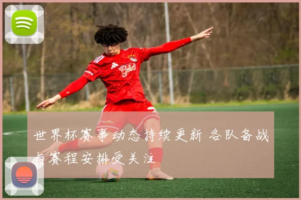 世界杯赛事动态持续更新 各队备战与赛程安排受关注