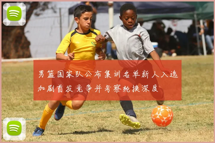 男篮国家队公布集训名单新人入选加剧首发竞争并考察轮换深度