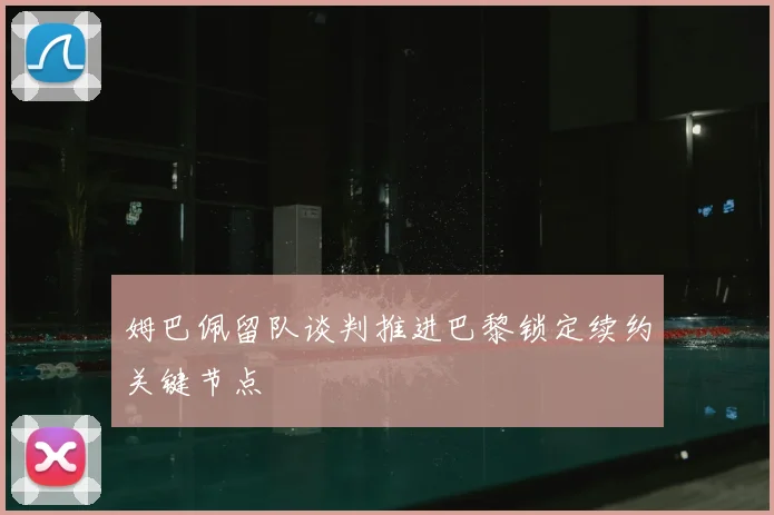 姆巴佩留队谈判推进巴黎锁定续约关键节点