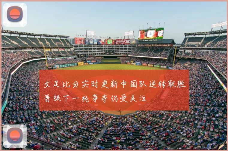 女足比分实时更新中国队逆转取胜晋级下一轮争夺仍受关注