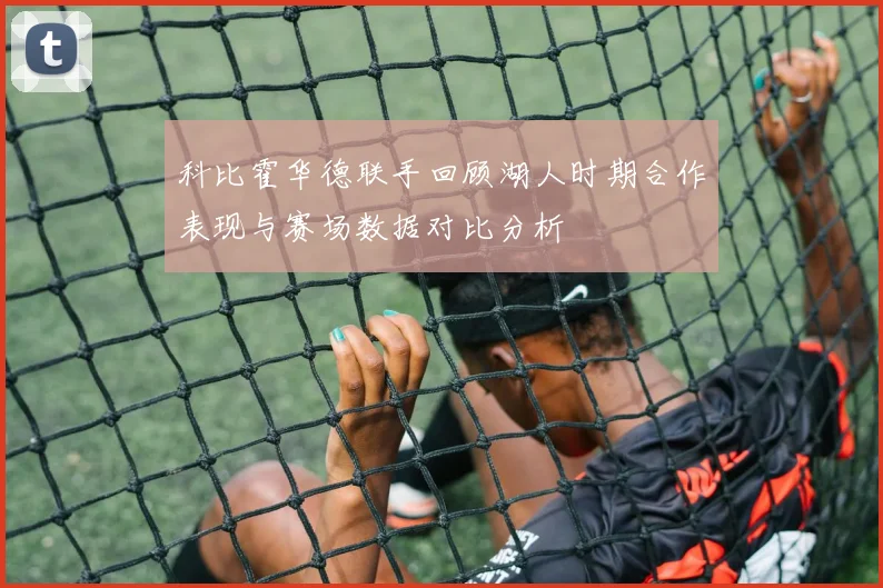 科比霍华德联手回顾湖人时期合作表现与赛场数据对比分析