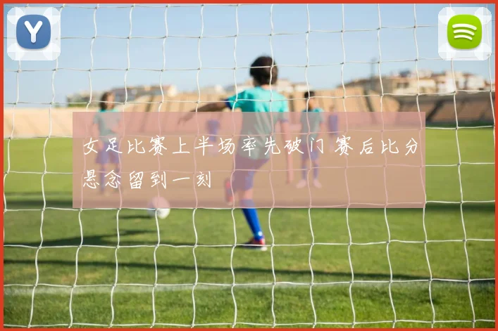 女足比赛上半场率先破门 赛后比分悬念留到一刻