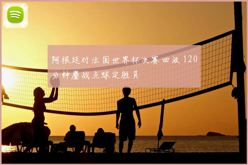 阿根廷对法国世界杯决赛回放 120分钟鏖战点球定胜负