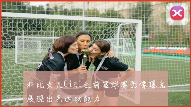 科比女儿Gigi生前篮球赛影像曝光展现出色运动能力