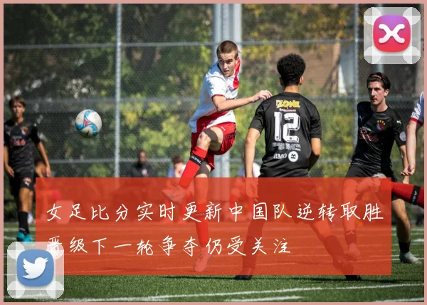 女足比分实时更新中国队逆转取胜晋级下一轮争夺仍受关注