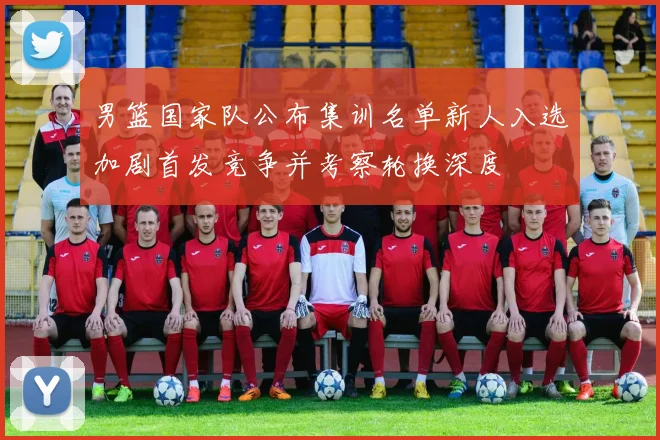 男篮国家队公布集训名单新人入选加剧首发竞争并考察轮换深度