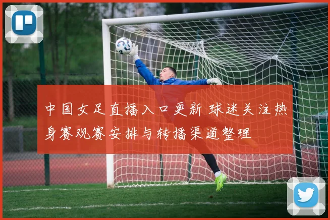 中国女足直播入口更新 球迷关注热身赛观赛安排与转播渠道整理