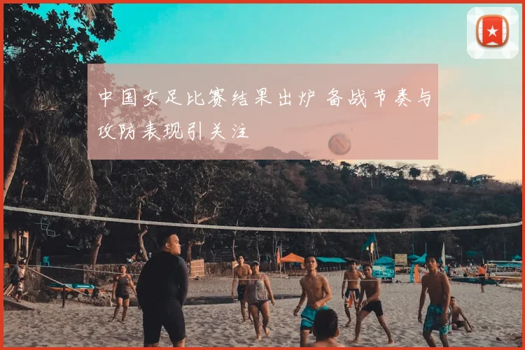 中国女足比赛结果出炉 备战节奏与攻防表现引关注