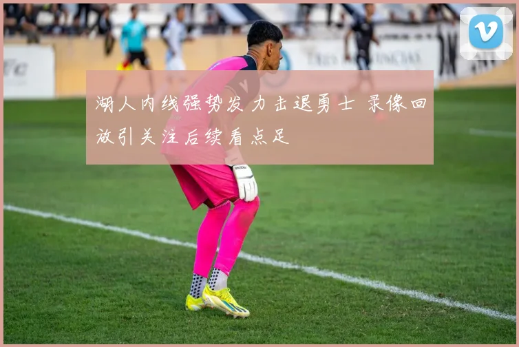 湖人内线强势发力击退勇士 录像回放引关注后续看点足