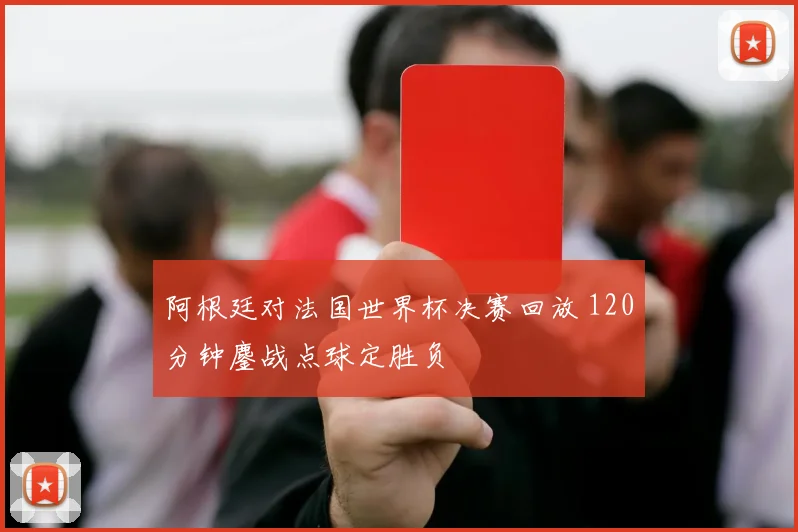 阿根廷对法国世界杯决赛回放 120分钟鏖战点球定胜负