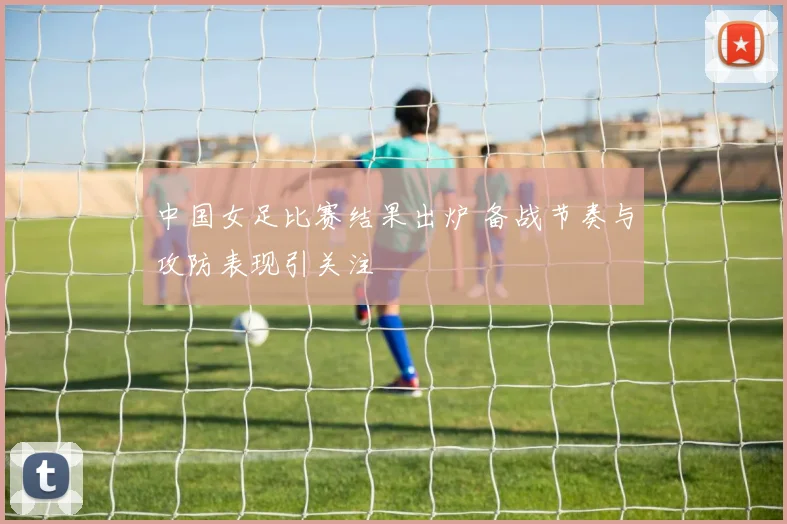中国女足比赛结果出炉 备战节奏与攻防表现引关注