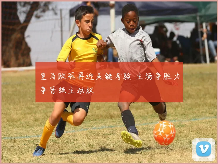 皇马欧冠再迎关键考验 主场争胜力争晋级主动权